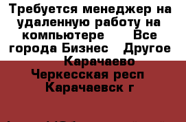 Требуется менеджер на удаленную работу на компьютере!!  - Все города Бизнес » Другое   . Карачаево-Черкесская респ.,Карачаевск г.